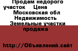Продам недорого участок  › Цена ­ 800 000 - Московская обл. Недвижимость » Земельные участки продажа   